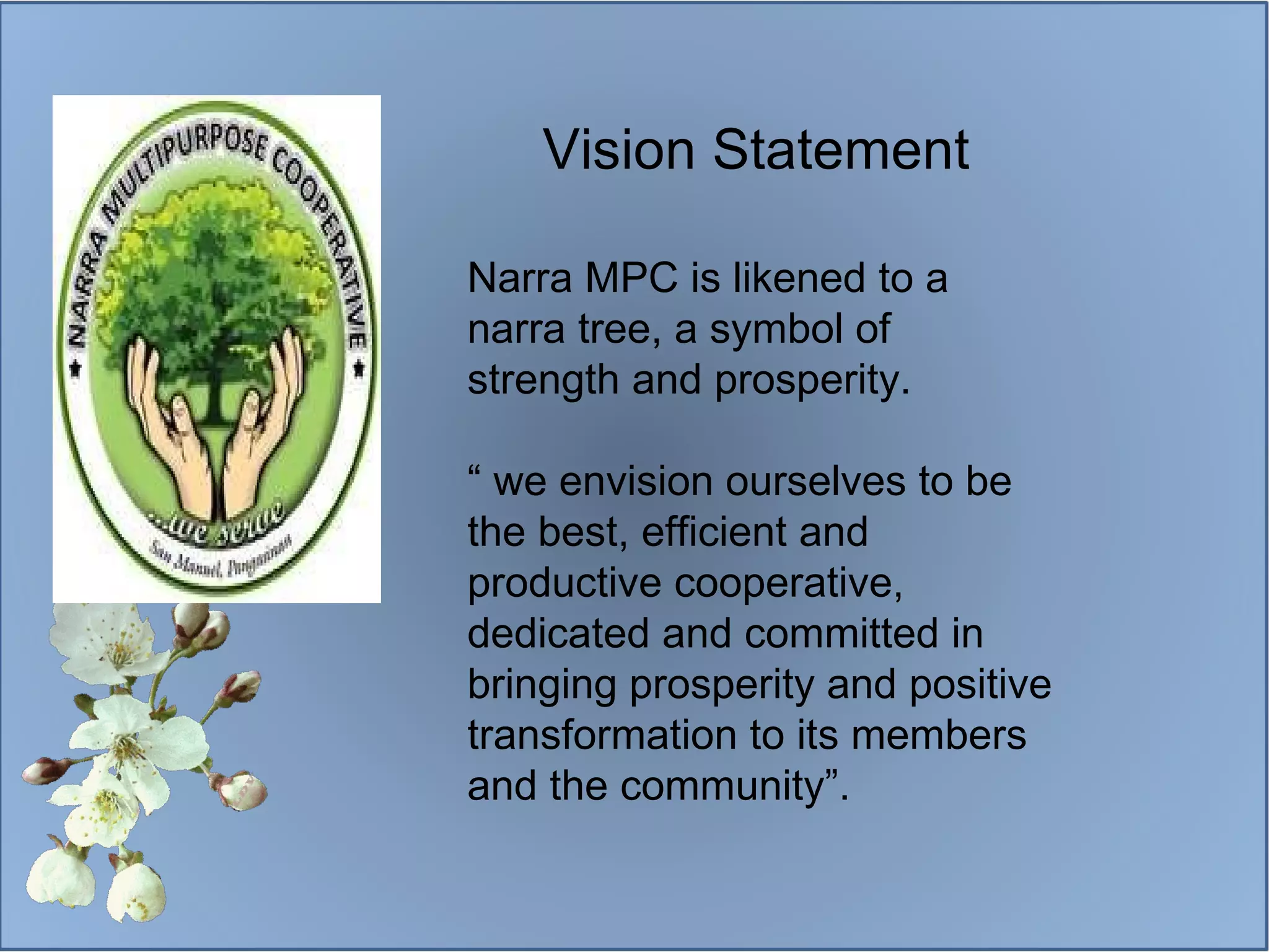 Narra MPC is likened to a narra tree, a symbol of strength and prosperity. “  we envision ourselves to be the best, efficient and productive cooperative, dedicated and committed in bringing prosperity and positive transformation to its members and the community”. Vision Statement 