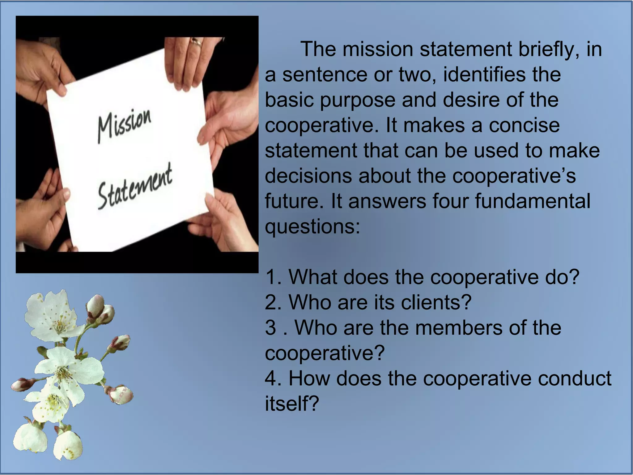 The mission statement briefly, in a sentence or two, identifies the basic purpose and desire of the cooperative. It makes a concise statement that can be used to make decisions about the cooperative’s future. It answers four fundamental questions: 1. What does the cooperative do? 2. Who are its clients? 3 . Who are the members of the cooperative? 4. How does the cooperative conduct itself? 