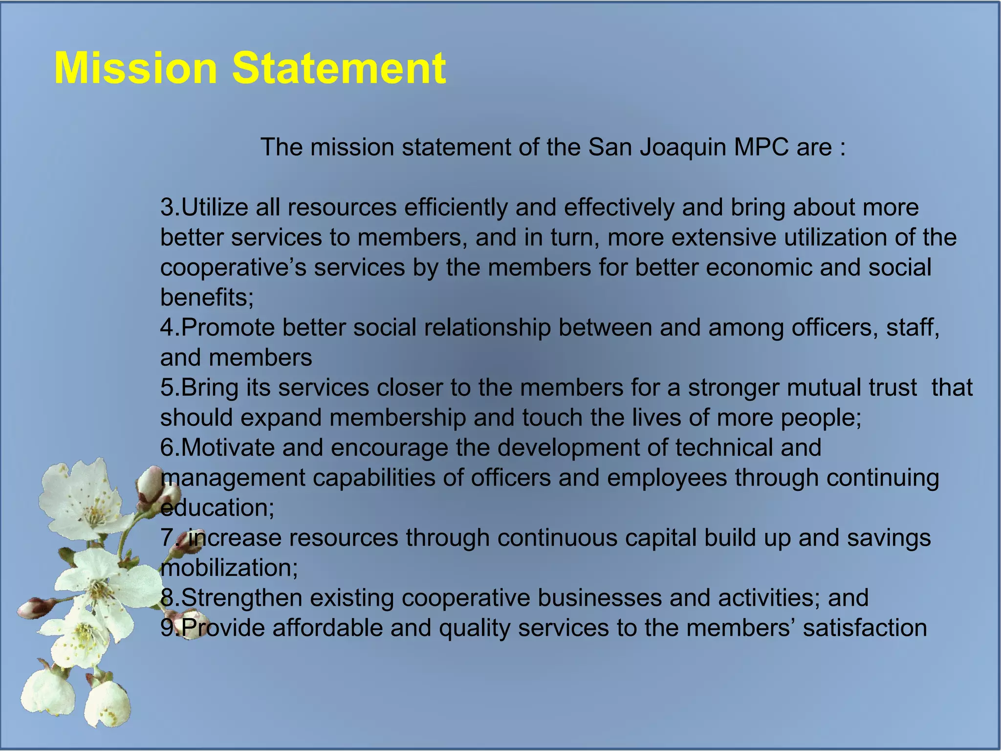 The mission statement of the San Joaquin MPC are : Utilize all resources efficiently and effectively and bring about more better services to members, and in turn, more extensive utilization of the cooperative’s services by the members for better economic and social benefits; Promote better social relationship between and among officers, staff, and members Bring its services closer to the members for a stronger mutual trust  that should expand membership and touch the lives of more people; Motivate and encourage the development of technical and management capabilities of officers and employees through continuing education; increase resources through continuous capital build up and savings mobilization;  Strengthen existing cooperative businesses and activities; and Provide affordable and quality services to the members’ satisfaction Mission Statement 
