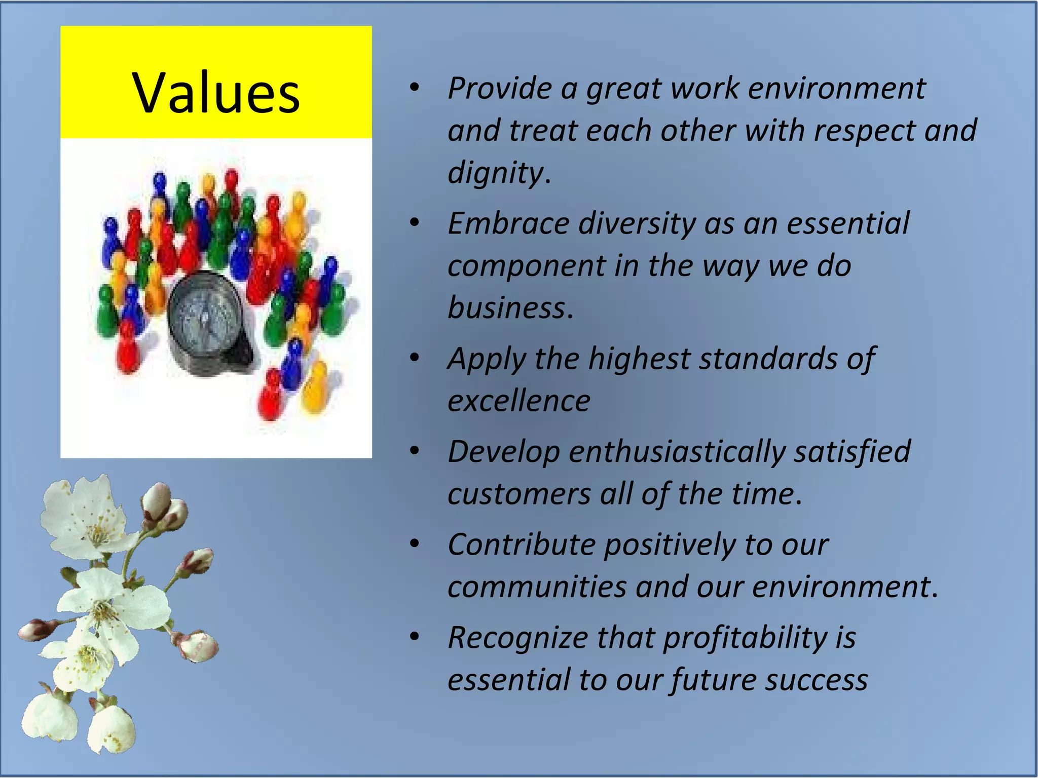 Values Provide a great work environment and treat each other with respect and dignity . Embrace diversity as an essential component in the way we do business . Apply the highest standards of excellence Develop enthusiastically satisfied customers all of the time . Contribute positively to our communities and our environment . Recognize that profitability is essential to our future success 