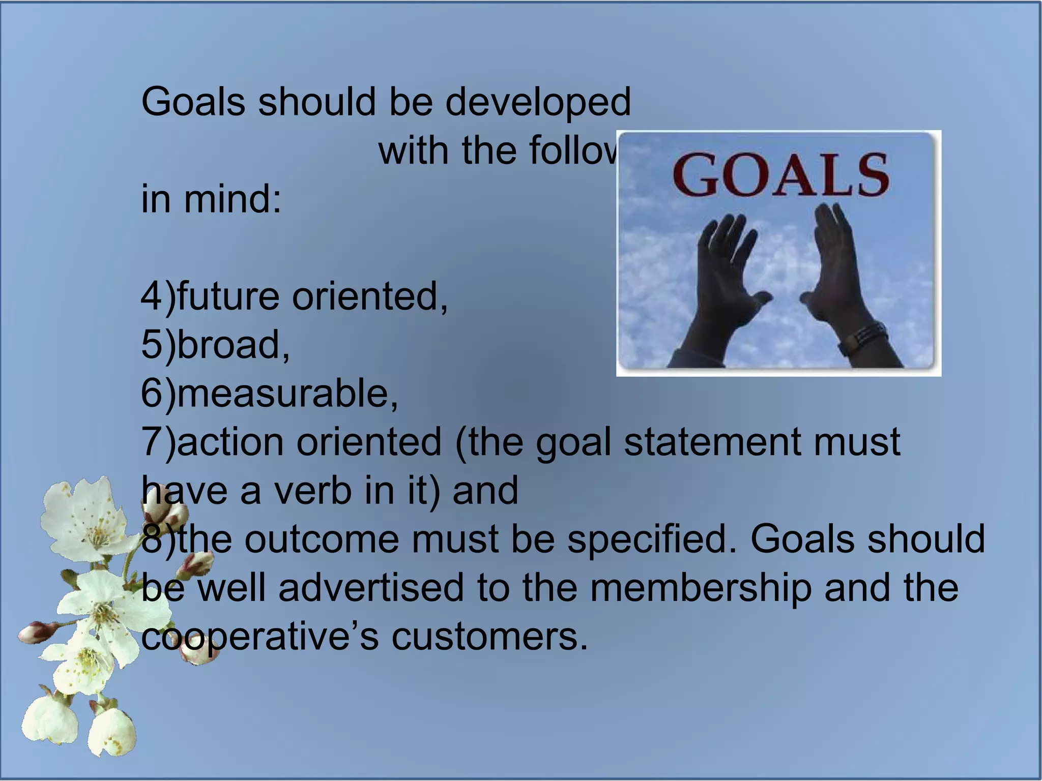 Goals should be developed  with the following criteria  in mind: future oriented, broad,  measurable, action oriented (the goal statement must have a verb in it) and  the outcome must be specified. Goals should be well advertised to the membership and the cooperative’s customers. 