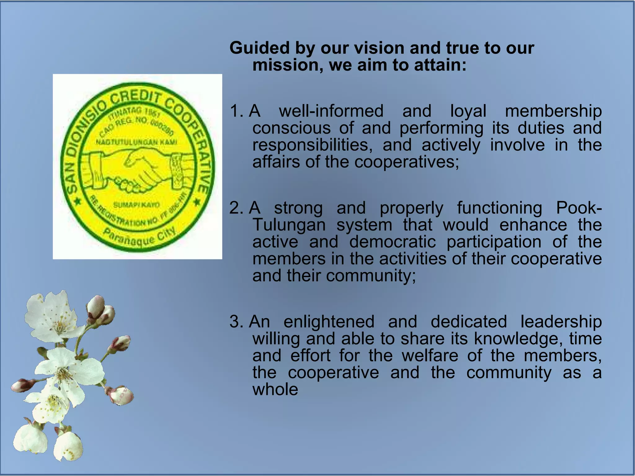 Guided by our vision and true to our mission, we aim to attain: 1.  A well-informed and loyal membership conscious of and performing its duties and responsibilities, and actively involve in the affairs of the cooperatives;  2.  A strong and properly functioning Pook-Tulungan system that would enhance the active and democratic participation of the members in the activities of their cooperative and their community;  3.  An enlightened and dedicated leadership willing and able to share its knowledge, time and effort for the welfare of the members, the cooperative and the community as a whole 