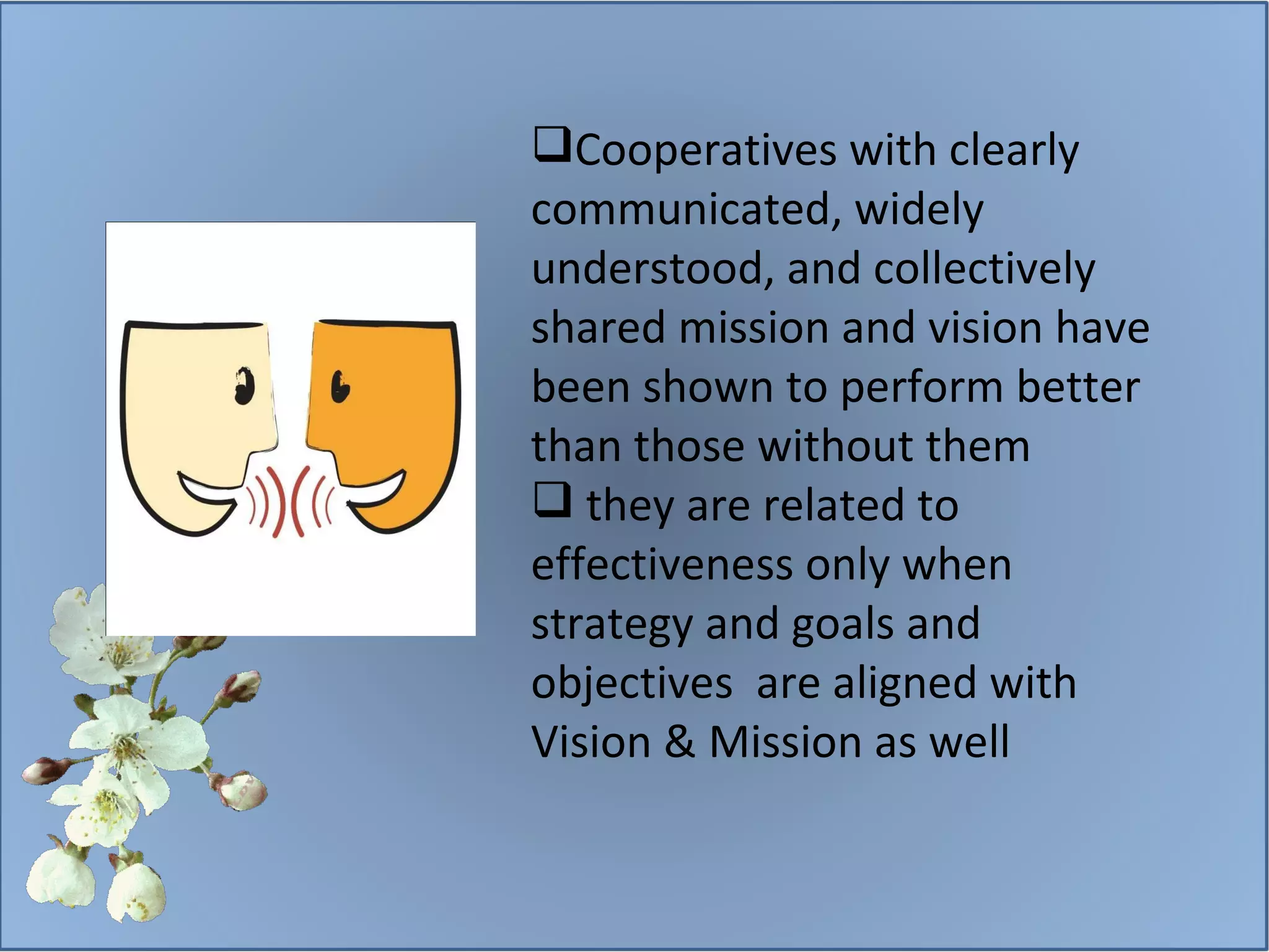 Cooperatives with clearly communicated, widely understood, and collectively shared mission and vision have been shown to perform better than those without them they are related to effectiveness only when strategy and goals and objectives  are aligned with Vision & Mission as well 