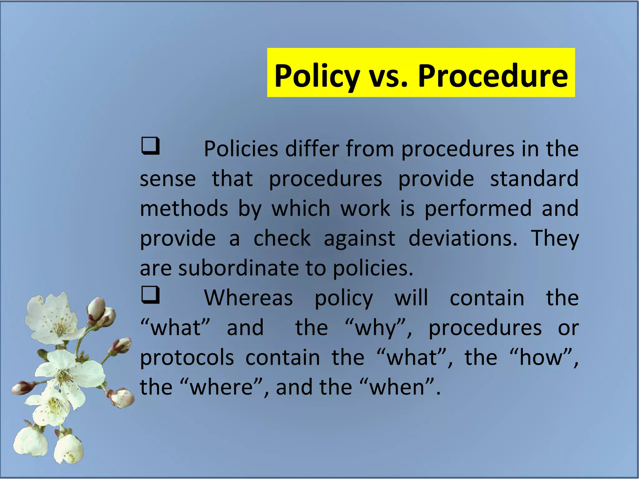Policies differ from procedures in the sense that procedures provide standard methods by which work is performed and provide a check against deviations. They are subordinate to policies.  Whereas policy will contain the “what” and  the “why”, procedures or protocols contain the “what”, the “how”, the “where”, and the “when”.  Policy vs. Procedure 