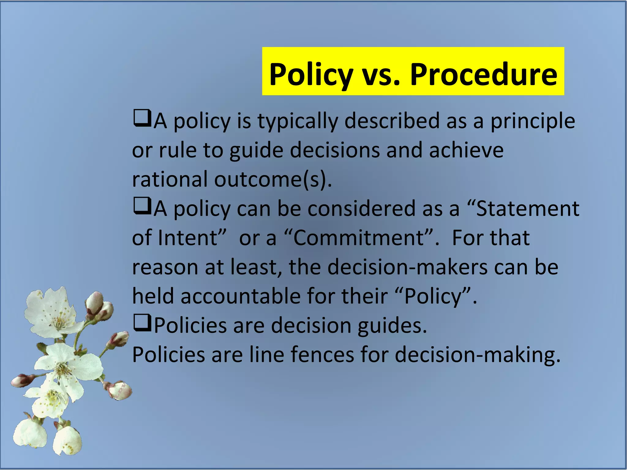 A policy is typically described as a principle or rule to guide decisions and achieve rational outcome(s). A policy can be considered as a “Statement of Intent”  or a “Commitment”.  For that reason at least, the decision-makers can be held accountable for their “Policy”. Policies are decision guides. Policies are line fences for decision-making.  Policy vs. Procedure 