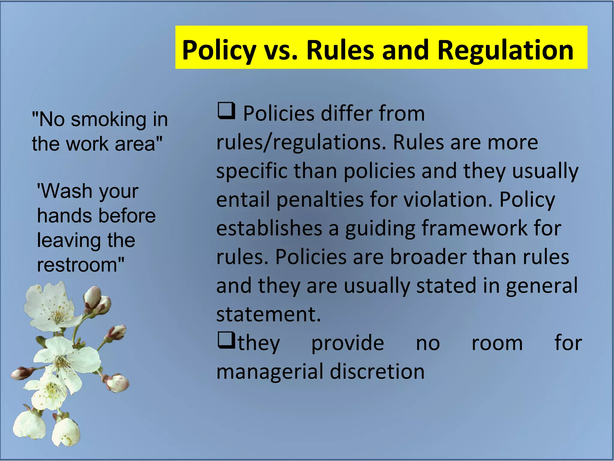 Policies differ from rules/regulations. Rules are more specific than policies and they usually entail penalties for violation. Policy establishes a guiding framework for rules. Policies are broader than rules and they are usually stated in general statement.  they provide no room for managerial discretion Policy vs. Rules and Regulation  "No smoking in the work area"  'Wash your hands before leaving the restroom" 