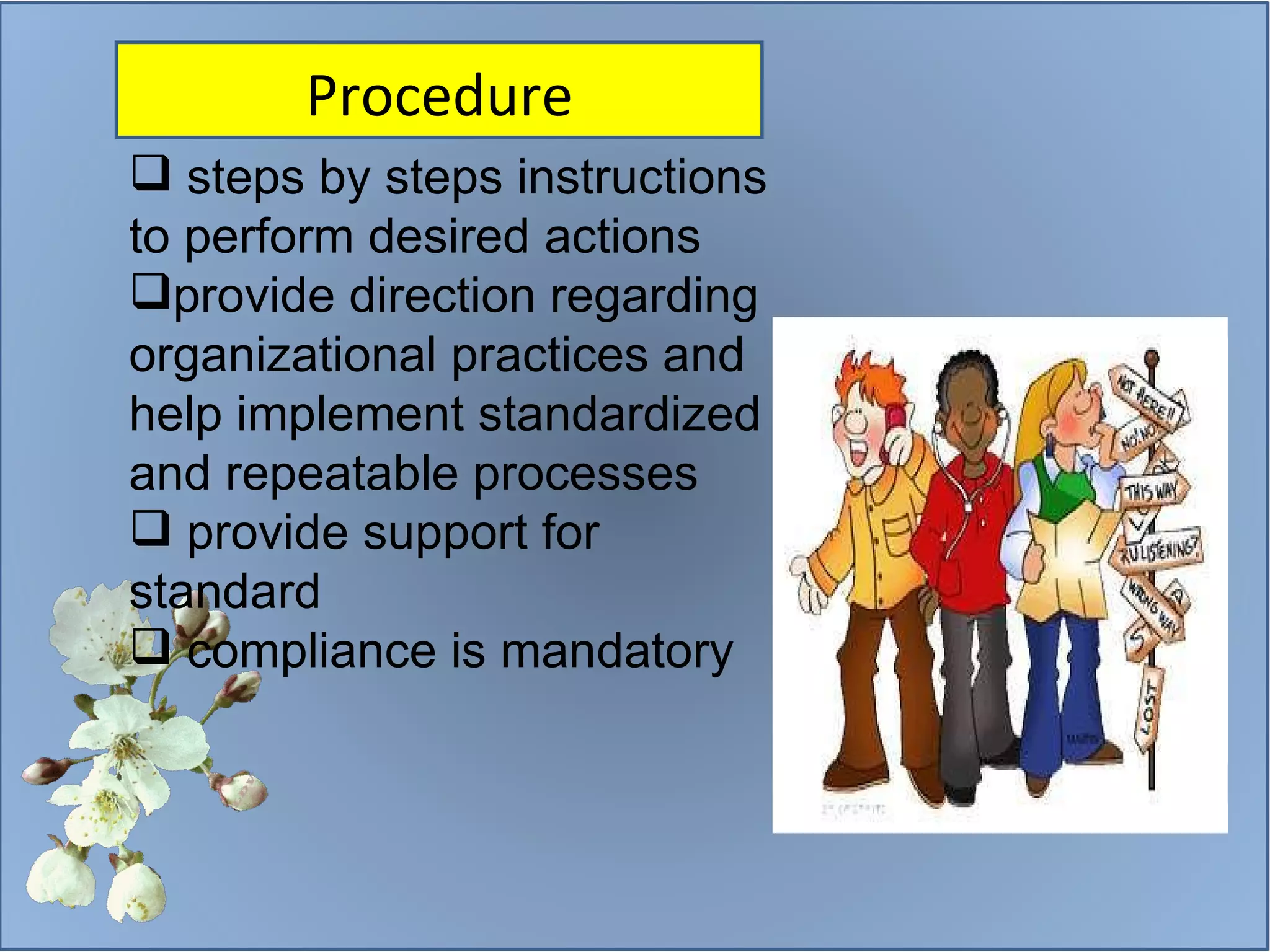 steps by steps instructions  to perform desired actions provide direction regarding organizational practices and help implement standardized and repeatable processes provide support for standard compliance is mandatory Procedure 