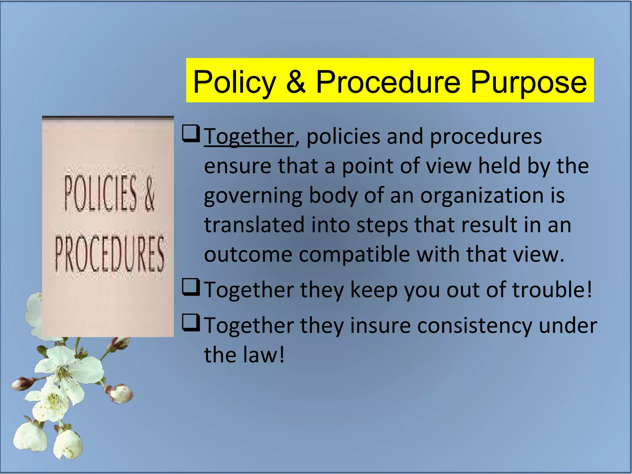 Policy & Procedure Purpose Together , policies and procedures ensure that a point of view held by the governing body of an organization is translated into steps that result in an outcome compatible with that view. Together they keep you out of trouble! Together they insure consistency under the law! 