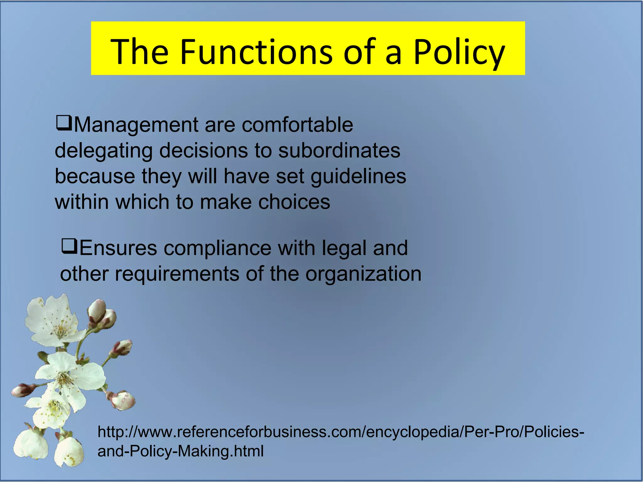 The Functions of a Policy http://www.referenceforbusiness.com/encyclopedia/Per-Pro/Policies-and-Policy-Making.html Management are comfortable delegating decisions to subordinates because they will have set guidelines within which to make choices Ensures compliance with legal and other requirements of the organization 