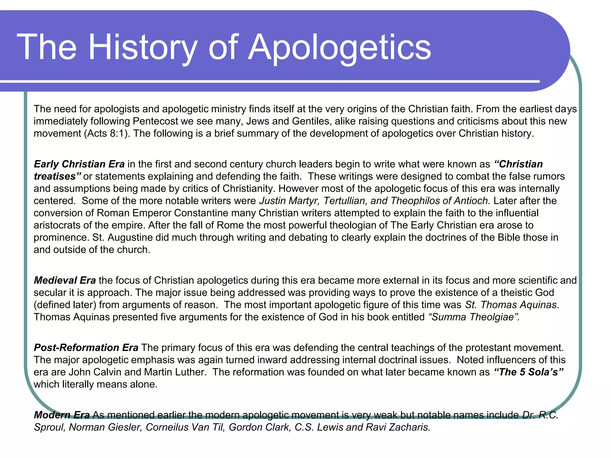 The History of Apologetics
The need for apologists and apologetic ministry finds itself at the very origins of the Christian faith. From the earliest days
immediately following Pentecost we see many, Jews and Gentiles, alike raising questions and criticisms about this new
movement (Acts 8:1). The following is a brief summary of the development of apologetics over Christian history.
Early Christian Era in the first and second century church leaders begin to write what were known as “Christian
treatises” or statements explaining and defending the faith. These writings were designed to combat the false rumors
and assumptions being made by critics of Christianity. However most of the apologetic focus of this era was internally
centered. Some of the more notable writers were Justin Martyr, Tertullian, and Theophilos of Antioch. Later after the
conversion of Roman Emperor Constantine many Christian writers attempted to explain the faith to the influential
aristocrats of the empire. After the fall of Rome the most powerful theologian of The Early Christian era arose to
prominence. St. Augustine did much through writing and debating to clearly explain the doctrines of the Bible those in
and outside of the church.
Medieval Era the focus of Christian apologetics during this era became more external in its focus and more scientific and
secular it is approach. The major issue being addressed was providing ways to prove the existence of a theistic God
(defined later) from arguments of reason. The most important apologetic figure of this time was St. Thomas Aquinas.
Thomas Aquinas presented five arguments for the existence of God in his book entitled “Summa Theolgiae”.
Post-Reformation Era The primary focus of this era was defending the central teachings of the protestant movement.
The major apologetic emphasis was again turned inward addressing internal doctrinal issues. Noted influencers of this
era are John Calvin and Martin Luther. The reformation was founded on what later became known as “The 5 Sola’s”
which literally means alone.
Modern Era As mentioned earlier the modern apologetic movement is very weak but notable names include Dr. R.C.
Sproul, Norman Giesler, Corneilus Van Til, Gordon Clark, C.S. Lewis and Ravi Zacharis.
 