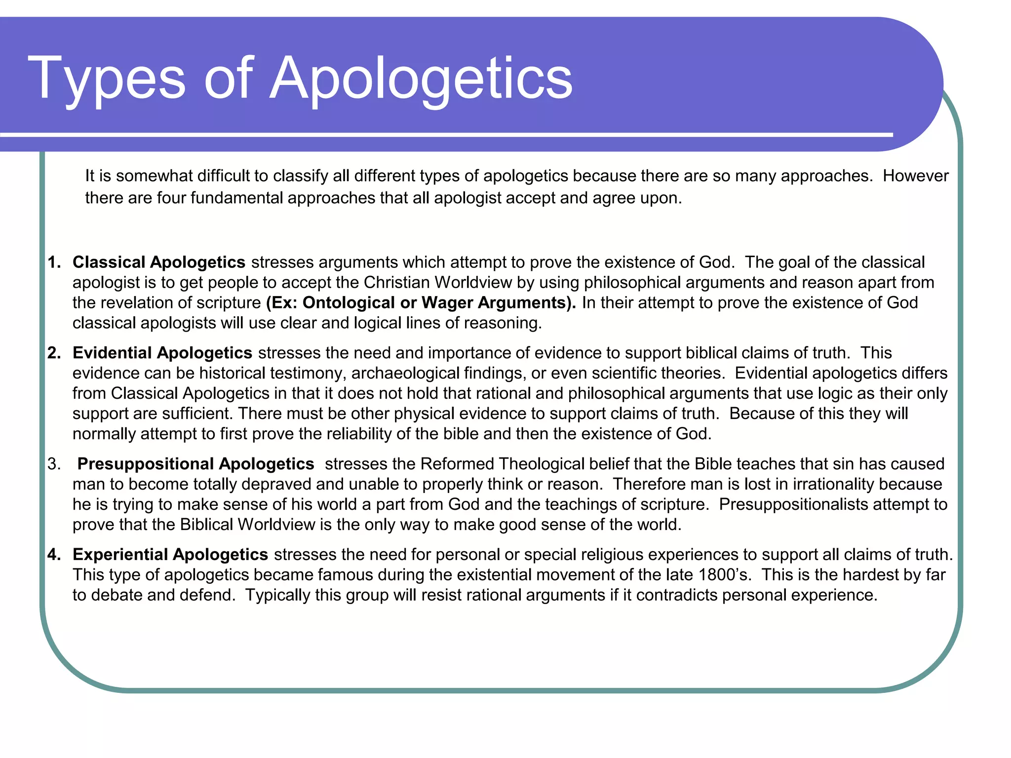 Types of Apologetics
It is somewhat difficult to classify all different types of apologetics because there are so many approaches. However
there are four fundamental approaches that all apologist accept and agree upon.
1. Classical Apologetics stresses arguments which attempt to prove the existence of God. The goal of the classical
apologist is to get people to accept the Christian Worldview by using philosophical arguments and reason apart from
the revelation of scripture (Ex: Ontological or Wager Arguments). In their attempt to prove the existence of God
classical apologists will use clear and logical lines of reasoning.
2. Evidential Apologetics stresses the need and importance of evidence to support biblical claims of truth. This
evidence can be historical testimony, archaeological findings, or even scientific theories. Evidential apologetics differs
from Classical Apologetics in that it does not hold that rational and philosophical arguments that use logic as their only
support are sufficient. There must be other physical evidence to support claims of truth. Because of this they will
normally attempt to first prove the reliability of the bible and then the existence of God.
3. Presuppositional Apologetics stresses the Reformed Theological belief that the Bible teaches that sin has caused
man to become totally depraved and unable to properly think or reason. Therefore man is lost in irrationality because
he is trying to make sense of his world a part from God and the teachings of scripture. Presuppositionalists attempt to
prove that the Biblical Worldview is the only way to make good sense of the world.
4. Experiential Apologetics stresses the need for personal or special religious experiences to support all claims of truth.
This type of apologetics became famous during the existential movement of the late 1800’s. This is the hardest by far
to debate and defend. Typically this group will resist rational arguments if it contradicts personal experience.
 