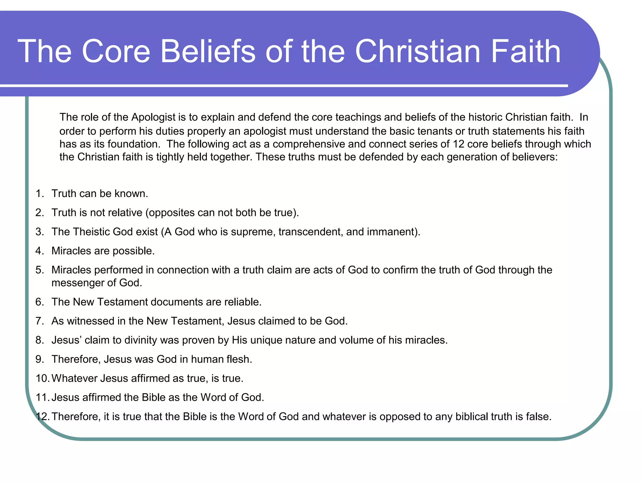 The Core Beliefs of the Christian Faith
The role of the Apologist is to explain and defend the core teachings and beliefs of the historic Christian faith. In
order to perform his duties properly an apologist must understand the basic tenants or truth statements his faith
has as its foundation. The following act as a comprehensive and connect series of 12 core beliefs through which
the Christian faith is tightly held together. These truths must be defended by each generation of believers:
1. Truth can be known.
2. Truth is not relative (opposites can not both be true).
3. The Theistic God exist (A God who is supreme, transcendent, and immanent).
4. Miracles are possible.
5. Miracles performed in connection with a truth claim are acts of God to confirm the truth of God through the
messenger of God.
6. The New Testament documents are reliable.
7. As witnessed in the New Testament, Jesus claimed to be God.
8. Jesus’ claim to divinity was proven by His unique nature and volume of his miracles.
9. Therefore, Jesus was God in human flesh.
10.Whatever Jesus affirmed as true, is true.
11.Jesus affirmed the Bible as the Word of God.
12.Therefore, it is true that the Bible is the Word of God and whatever is opposed to any biblical truth is false.
 