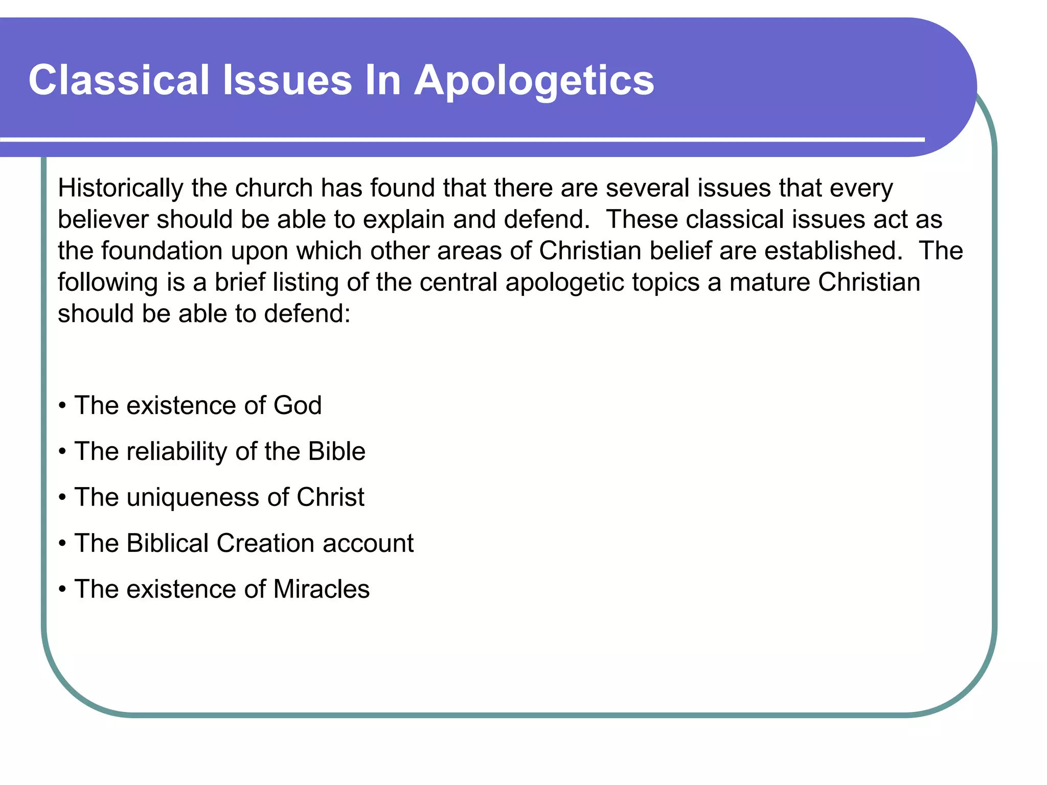 Classical Issues In Apologetics
Historically the church has found that there are several issues that every
believer should be able to explain and defend. These classical issues act as
the foundation upon which other areas of Christian belief are established. The
following is a brief listing of the central apologetic topics a mature Christian
should be able to defend:
• The existence of God
• The reliability of the Bible
• The uniqueness of Christ
• The Biblical Creation account
• The existence of Miracles
 