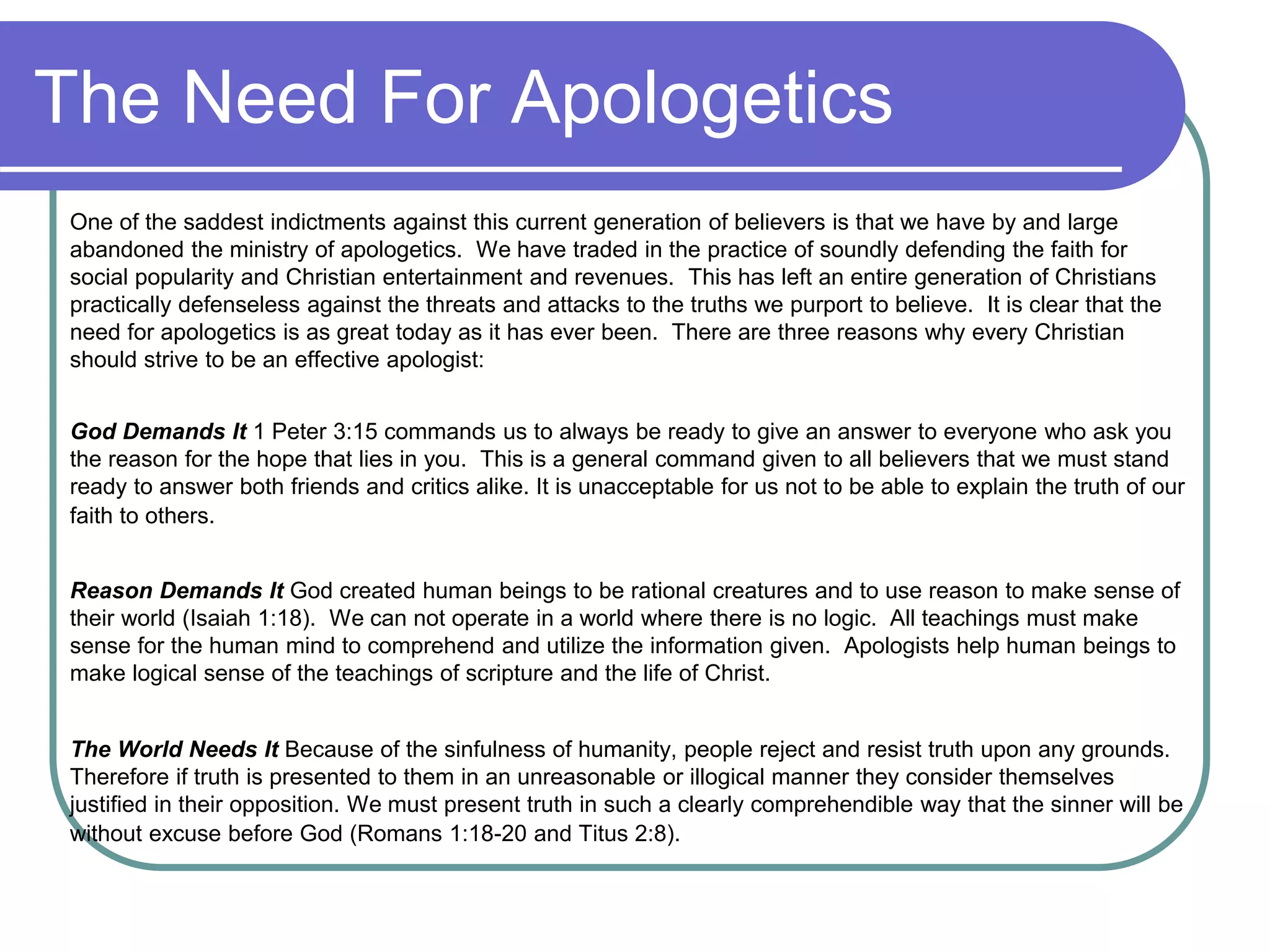The Need For Apologetics
One of the saddest indictments against this current generation of believers is that we have by and large
abandoned the ministry of apologetics. We have traded in the practice of soundly defending the faith for
social popularity and Christian entertainment and revenues. This has left an entire generation of Christians
practically defenseless against the threats and attacks to the truths we purport to believe. It is clear that the
need for apologetics is as great today as it has ever been. There are three reasons why every Christian
should strive to be an effective apologist:
God Demands It 1 Peter 3:15 commands us to always be ready to give an answer to everyone who ask you
the reason for the hope that lies in you. This is a general command given to all believers that we must stand
ready to answer both friends and critics alike. It is unacceptable for us not to be able to explain the truth of our
faith to others.
Reason Demands It God created human beings to be rational creatures and to use reason to make sense of
their world (Isaiah 1:18). We can not operate in a world where there is no logic. All teachings must make
sense for the human mind to comprehend and utilize the information given. Apologists help human beings to
make logical sense of the teachings of scripture and the life of Christ.
The World Needs It Because of the sinfulness of humanity, people reject and resist truth upon any grounds.
Therefore if truth is presented to them in an unreasonable or illogical manner they consider themselves
justified in their opposition. We must present truth in such a clearly comprehendible way that the sinner will be
without excuse before God (Romans 1:18-20 and Titus 2:8).
 