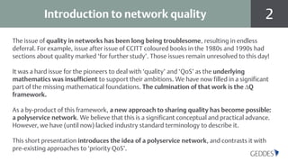 2Introduction to network quality
The issue of quality in networks has been long being troublesome, resulting in endless
deferral. For example, issue after issue of CCITT coloured books in the 1980s and 1990s had
sections about quality marked ‘for further study’. Those issues remain unresolved to this day!
It was a hard issue for the pioneers to deal with ‘quality’ and ‘QoS’ as the underlying
mathematics was insufficient to support their ambitions. We have now filled in a significant
part of the missing mathematical foundations. The culmination of that work is the ∆Q
framework.
As a by-product of this framework, a new approach to sharing quality has become possible:
a polyservice network. We believe that this is a significant conceptual and practical advance.
However, we have (until now) lacked industry standard terminology to describe it.
This short presentation introduces the idea of a polyservice network, and contrasts it with
pre-existing approaches to ‘priority QoS’.
 