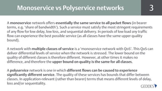 3Monoservice vs Polyservice networks
A monoservice network offers essentially the same service to all packet flows (in bearer
terms, e.g. ‘share of bandwidth’). Such a service must satisfy the most stringent requirements
of any flow for low delay, low loss, and sequential delivery. In periods of low load any traffic
flow can experience the best possible service (as all classes have the same upper quality
bound).
A network with multiple classes of service is a ‘monoservice network with QoS’. This QoS can
deliver differential levels of service when the network is stressed. The lower bound on the
quality of different classes is therefore different. However, at other times it makes no
difference, and therefore the upper bound on quality is the same for all classes.
A polyservice network is one in which different flows can be caused to experience
significantly different service. The quality of these services has bounds that differ between
classes. In application-relevant (rather than bearer) terms that means different levels of delay,
loss and/or sequentiality.
 