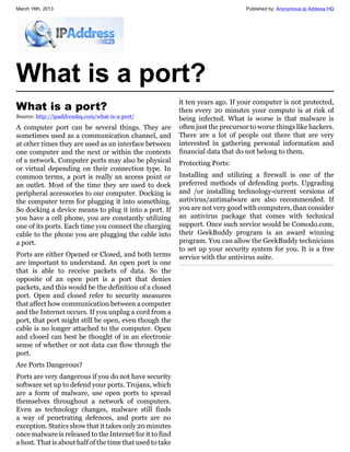 March 16th, 2013                                                                  Published by: Anonymous Ip Address HQ




What is a port?
                                                           it ten years ago. If your computer is not protected,
What is a port?                                            then every 20 minutes your compute is at risk of
Source: http://ipaddresshq.com/what-is-a-port/             being infected. What is worse is that malware is
A computer port can be several things. They are            often just the precursor to worse things like hackers.
sometimes used as a communication channel, and             There are a lot of people out there that are very
at other times they are used as an interface between       interested in gathering personal information and
one computer and the next or within the contexts           financial data that do not belong to them.
of a network. Computer ports may also be physical          Protecting Ports:
or virtual depending on their connection type. In
common terms, a port is really an access point or          Installing and utilizing a firewall is one of the
an outlet. Most of the time they are used to dock          preferred methods of defending ports. Upgrading
peripheral accessories to our computer. Docking is         and /or installing technology-current versions of
the computer term for plugging it into something.          antivirus/antimalware are also recommended. If
So docking a device means to plug it into a port. If       you are not very good with computers, than consider
you have a cell phone, you are constantly utilizing        an antivirus package that comes with technical
one of its ports. Each time you connect the charging       support. Once such service would be Comodo.com,
cable to the phone you are plugging the cable into         their GeekBuddy program is an award winning
a port.                                                    program. You can allow the GeekBuddy technicians
                                                           to set up your security system for you. It is a free
Ports are either Opened or Closed, and both terms          service with the antivirus suite.
are important to understand. An open port is one
that is able to receive packets of data. So the
opposite of an open port is a port that denies
packets, and this would be the definition of a closed
port. Open and closed refer to security measures
that affect how communication between a computer
and the Internet occurs. If you unplug a cord from a
port, that port might still be open, even though the
cable is no longer attached to the computer. Open
and closed can best be thought of in an electronic
sense of whether or not data can flow through the
port.
Are Ports Dangerous?
Ports are very dangerous if you do not have security
software set up to defend your ports. Trojans, which
are a form of malware, use open ports to spread
themselves throughout a network of computers.
Even as technology changes, malware still finds
a way of penetrating defences, and ports are no
exception. Statics show that it takes only 20 minutes
once malware is released to the Internet for it to find
a host. That is about half of the time that used to take
 