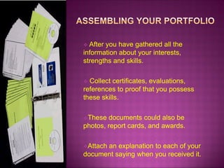  After

you have gathered all the
information about your interests,
strengths and skills.
Collect certificates, evaluations,
references to proof that you possess
these skills.


These

documents could also be
photos, report cards, and awards.
Attach

an explanation to each of your
document saying when you received it.

 