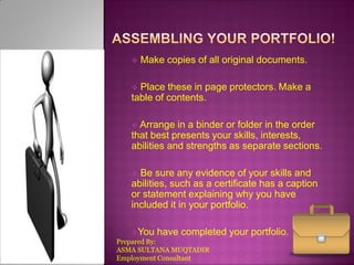 

Make copies of all original documents.

Place these in page protectors. Make a
table of contents.


 Arrange

in a binder or folder in the order
that best presents your skills, interests,
abilities and strengths as separate sections.
Be sure any evidence of your skills and
abilities, such as a certificate has a caption
or statement explaining why you have
included it in your portfolio.


You have completed
Prepared By:
ASMA SULTANA MUQTADIR
Employment Consultant

your portfolio.

 
