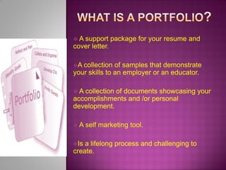 A

support package for your resume and
cover letter.
A collection

of samples that demonstrate
your skills to an employer or an educator.
A

collection of documents showcasing your
accomplishments and /or personal
development.
A
Is

self marketing tool.

a lifelong process and challenging to
create.

 