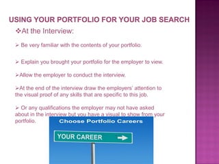 At the Interview:
 Be very familiar with the contents of your portfolio.

 Explain you brought your portfolio for the employer to view.
Allow the employer to conduct the interview.
At the end of the interview draw the employers’ attention to
the visual proof of any skills that are specific to this job.
 Or any qualifications the employer may not have asked
about in the interview but you have a visual to show from your
portfolio.

 