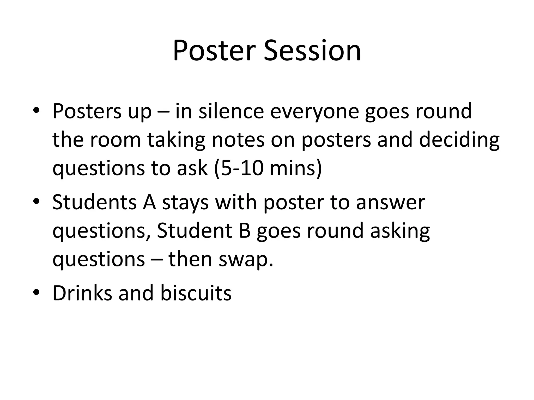 Poster Session
• Posters up – in silence everyone goes round
the room taking notes on posters and deciding
questions to ask (5-10 mins)
• Students A stays with poster to answer
questions, Student B goes round asking
questions – then swap.
• Drinks and biscuits