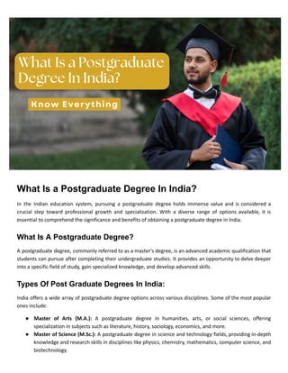 What Is a Postgraduate Degree In India?
In the Indian education system, pursuing a postgraduate degree holds immense value and is considered a
crucial step toward professional growth and specialization. With a diverse range of options available, it is
essential to comprehend the significance and benefits of obtaining a postgraduate degree in India.
What Is A Postgraduate Degree?
A postgraduate degree, commonly referred to as a master's degree, is an advanced academic qualification that
students can pursue after completing their undergraduate studies. It provides an opportunity to delve deeper
into a specific field of study, gain specialized knowledge, and develop advanced skills.
Types Of Post Graduate Degrees In India:
India offers a wide array of postgraduate degree options across various disciplines. Some of the most popular
ones include:
● Master of Arts (M.A.): A postgraduate degree in humanities, arts, or social sciences, offering
specialization in subjects such as literature, history, sociology, economics, and more.
● Master of Science (M.Sc.): A postgraduate degree in science and technology fields, providing in-depth
knowledge and research skills in disciplines like physics, chemistry, mathematics, computer science, and
biotechnology.
 