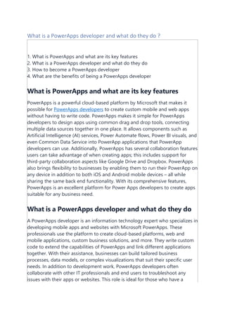 What is a PowerApps developer and what do they do ?
1. What is PowerApps and what are its key features
2. What is a PowerApps developer and what do they do
3. How to become a PowerApps developer
4. What are the benefits of being a PowerApps developer
What is PowerApps and what are its key features
PowerApps is a powerful cloud-based platform by Microsoft that makes it
possible for PowerApps developers to create custom mobile and web apps
without having to write code. PowerApps makes it simple for PowerApps
developers to design apps using common drag and drop tools, connecting
multiple data sources together in one place. It allows components such as
Artificial Intelligence (AI) services, Power Automate flows, Power BI visuals, and
even Common Data Service into PowerApp applications that PowerApp
developers can use. Additionally, PowerApps has several collaboration features
users can take advantage of when creating apps; this includes support for
third-party collaboration aspects like Google Drive and Dropbox. PowerApps
also brings flexibility to businesses by enabling them to run their PowerApp on
any device in addition to both iOS and Android mobile devices – all while
sharing the same back end functionality. With its comprehensive features,
PowerApps is an excellent platform for Power Apps developers to create apps
suitable for any business need.
What is a PowerApps developer and what do they do
A PowerApps developer is an information technology expert who specializes in
developing mobile apps and websites with Microsoft PowerApps. These
professionals use the platform to create cloud-based platforms, web and
mobile applications, custom business solutions, and more. They write custom
code to extend the capabilities of PowerApps and link different applications
together. With their assistance, businesses can build tailored business
processes, data models, or complex visualizations that suit their specific user
needs. In addition to development work, PowerApps developers often
collaborate with other IT professionals and end users to troubleshoot any
issues with their apps or websites. This role is ideal for those who have a
 