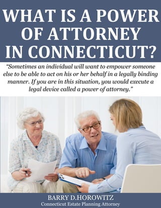 What Is a Power of Attorney in Connecticut? www.preserveyourestate.net
1
WHAT IS A POWER
OF ATTORNEY
IN CONNECTICUT?
“Sometimes an individual will want to empower someone
else to be able to act on his or her behalf in a legally binding
manner. If you are in this situation, you would execute a
legal device called a power of attorney.”
BARRY D.HOROWITZ
Connecticut Estate Planning Attorney
 