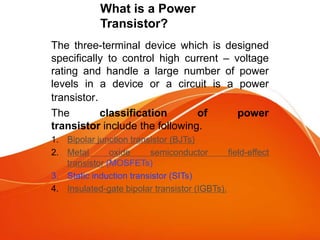 What is a Power
Transistor?
The three-terminal device which is designed
specifically to control high current – voltage
rating and handle a large number of power
levels in a device or a circuit is a power
transistor.
The classification of power
transistor include the following.
1. Bipolar junction transistor (BJTs)
2. Metal oxide semiconductor field-effect
transistor (MOSFETs)
3. Static induction transistor (SITs)
4. Insulated-gate bipolar transistor (IGBTs).
 