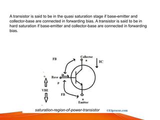 A transistor is said to be in the quasi saturation stage if base-emitter and
collector-base are connected in forwarding bias. A transistor is said to be in
hard saturation if base-emitter and collector-base are connected in forwarding
bias.
saturation-region-of-power-transistor
 