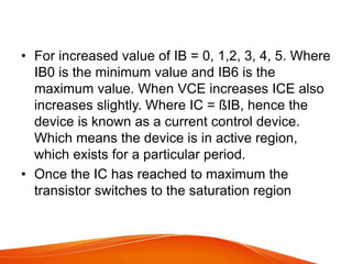 • For increased value of IB = 0, 1,2, 3, 4, 5. Where
IB0 is the minimum value and IB6 is the
maximum value. When VCE increases ICE also
increases slightly. Where IC = ßIB, hence the
device is known as a current control device.
Which means the device is in active region,
which exists for a particular period.
• Once the IC has reached to maximum the
transistor switches to the saturation region
 