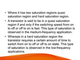 • Where it has two saturation regions quasi
saturation region and hard saturation region.
• A transistor is said to be in a quasi saturation
region if and only if the switching speed from on
to off or off to on is fast. This type of saturation is
observed in the medium-frequency application.
• Whereas in a hard saturation region the
transistor requires a certain amount of time to
switch from on to off or off to on state. This type
of saturation is observed in the low-frequency
applications.
 