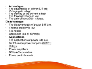 • Advantages
• The advantages of power BJT are,
• Voltage gain is high
• The density of the current is high
• The forward voltage is low
• The gain of bandwidth is large.
Disadvantages
• The disadvantages of power BJT are,
• Thermal stability is low
• It is noisier
• Controlling is a bit complex.
• Applications
• The applications of power BJT are,
• Switch-mode power supplies (SMPS)
• Relays
• Power amplifiers
• DC to AC converters
• Power control circuits.
 