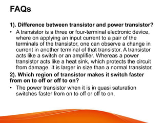 FAQs
1). Difference between transistor and power transistor?
• A transistor is a three or four-terminal electronic device,
where on applying an input current to a pair of the
terminals of the transistor, one can observe a change in
current in another terminal of that transistor. A transistor
acts like a switch or an amplifier. Whereas a power
transistor acts like a heat sink, which protects the circuit
from damage. It is larger in size than a normal transistor.
2). Which region of transistor makes it switch faster
from on to off or off to on?
• The power transistor when it is in quasi saturation
switches faster from on to off or off to on.
 