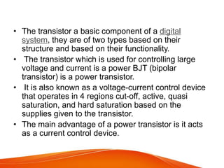 • The transistor a basic component of a digital
system, they are of two types based on their
structure and based on their functionality.
• The transistor which is used for controlling large
voltage and current is a power BJT (bipolar
transistor) is a power transistor.
• It is also known as a voltage-current control device
that operates in 4 regions cut-off, active, quasi
saturation, and hard saturation based on the
supplies given to the transistor.
• The main advantage of a power transistor is it acts
as a current control device.
 