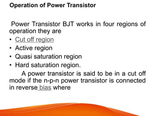 Operation of Power Transistor
Power Transistor BJT works in four regions of
operation they are
• Cut off region
• Active region
• Quasi saturation region
• Hard saturation region.
A power transistor is said to be in a cut off
mode if the n-p-n power transistor is connected
in reverse bias where
 