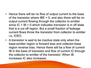 • Hence there will be no flow of output current to the base
of the transistor where IBE = 0, and also there will be no
output current flowing through the collector to emitter
since IC = IB = 0 which indicates transistor is in off state
that is a cut off region. But a small fraction of leakage
current flows throw the transistor from collector to emitter
i.e, ICEO.
• A transistor is said to be inactive state only when the
base-emitter region is forward bias and collector-base
region reverse bias. Hence there will be a flow of current
IB in the base of transistor and flow of current IC through
the collector to emitter of the transistor. When IB
increases IC also increases.
 