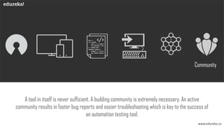 www.edureka.co
Community
A tool in itself is never sufficient. A budding community is extremely necessary. An active
community results in faster bug reports and easier troubleshooting which is key to the success of
an automation testing tool.
 