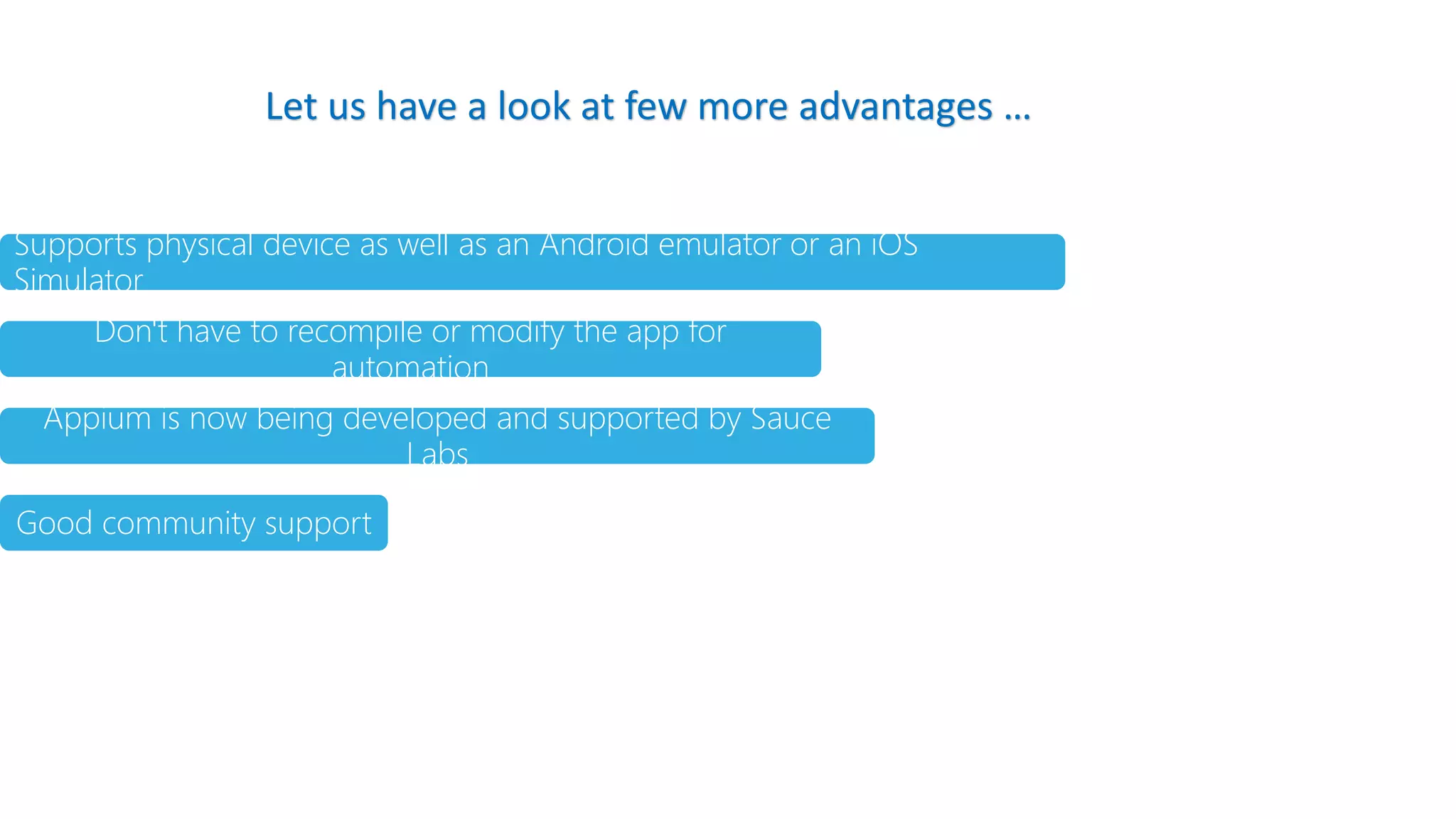 Supports physical device as well as an Android emulator or an iOS
Simulator
Don't have to recompile or modify the app for
automation
Appium is now being developed and supported by Sauce
Labs
Good community support
Let us have a look at few more advantages …
 