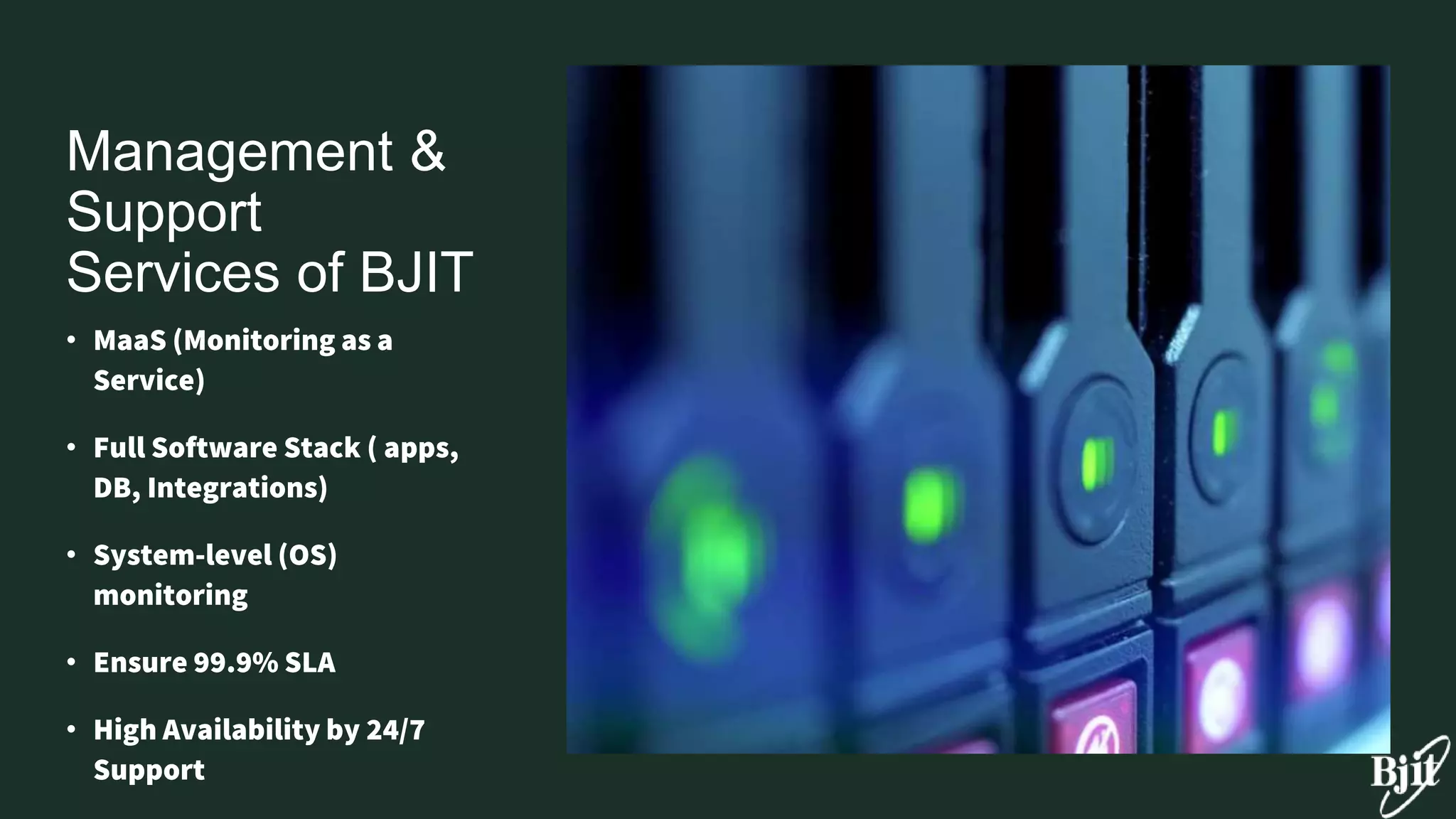 Management &
Support
Services of BJIT
• MaaS (Monitoring as a
Service)
• Full Software Stack ( apps,
DB, Integrations)
• System-level (OS)
monitoring
• Ensure 99.9% SLA
• High Availability by 24/7
Support
 