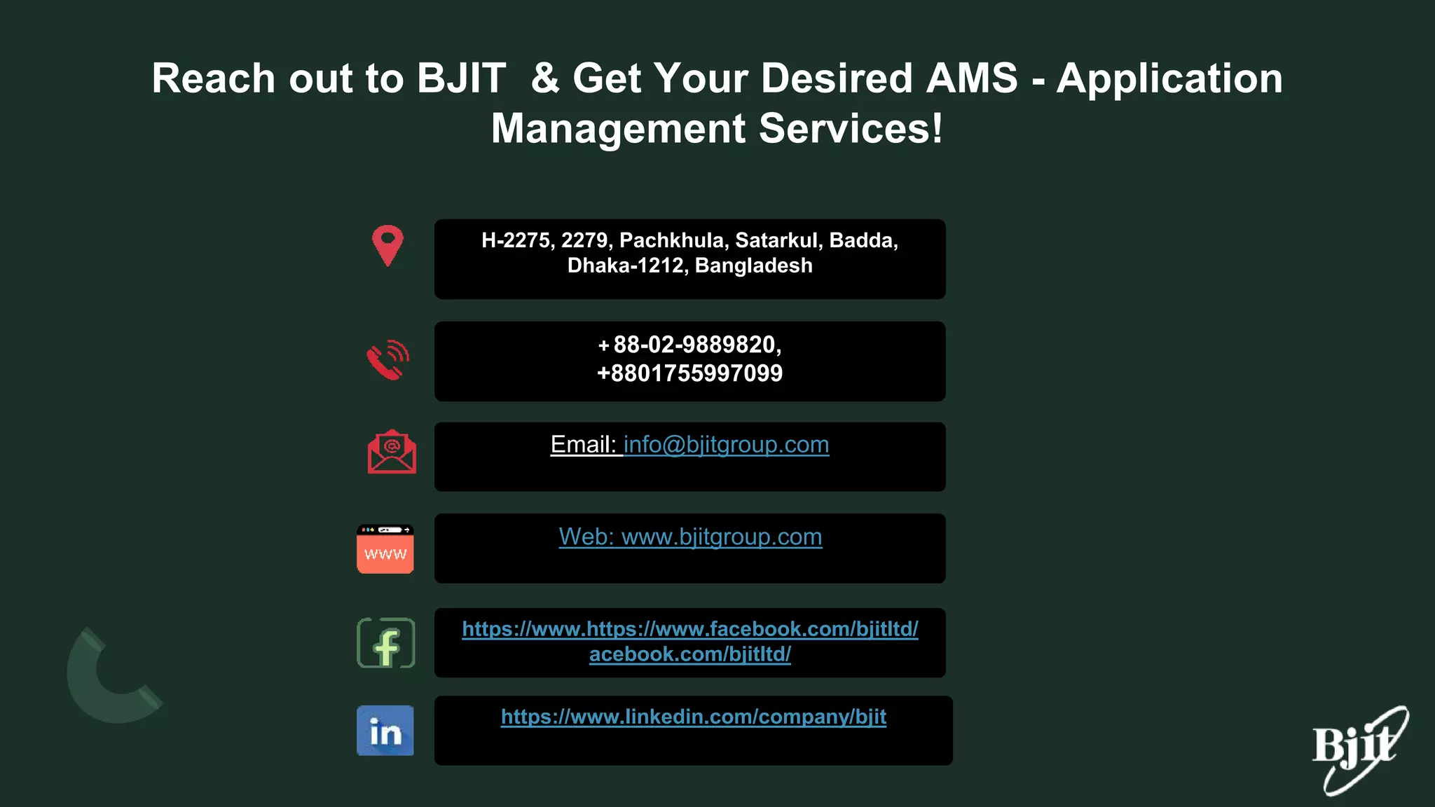 Reach out to BJIT & Get Your Desired AMS - Application
Management Services!
+ 88-02-9889820,
+8801755997099
Email: info@bjitgroup.com
Web: www.bjitgroup.com
https://www.https://www.facebook.com/bjitltd/
acebook.com/bjitltd/
https://www.linkedin.com/company/bjit
H-2275, 2279, Pachkhula, Satarkul, Badda,
Dhaka-1212, Bangladesh
 