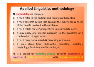 Applied Linguistics methodology
AL methodology is complex:
1. It must refer to the findings and theories of linguistics.
2. It must research & take into account the experience & needs
of the people involved in the problem.
3. It must relate these 2 perspectives to reformulate each.
4. It may apply one specific approach to the problems or a
combination of approaches.
5. It must carry out research & theorizing of its own.
6. It uses ideas from philosophy, education, sociology,
pscyhology, feminism, media studies, etc.
AL is a search for common ground between experience &
expertise, & professional concerns with language problems &
linguistics.
 