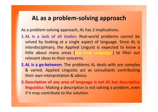 AL as a problem-solving approach
As a problem-solving approach, AL has 3 implications:
1.AL is a Jack of all trades: Real-world problems cannot be
solved by looking at a single aspect of language. Since AL is
interdisciplinary, the Applied Linguist is expected to know a
little about many areas (not only language!) to filter out
relevant ideas to their concerns.
2.AL is a go-between: The problems AL deals with are complex
& varied. Applied Linguists act as consultants contributing
their own interpretation & advice.
3.Description of any area of language is not AL but descriptive
linguistics: Making a description is not solving a problem, even
if it may contribute to the solution.
 