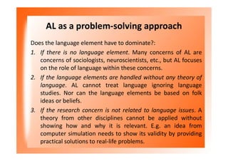AL as a problem-solving approach
Does the language element have to dominate?:
1. If there is no language element. Many concerns of AL are
concerns of sociologists, neuroscientists, etc., but AL focuses
on the role of language within these concerns.
2. If the language elements are handled without any theory of
language. AL cannot treat language ignoring language
studies. Nor can the language elements be based on folk
ideas or beliefs.
3. If the research concern is not related to language issues. A
theory from other disciplines cannot be applied without
showing how and why it is relevant. E.g. an idea from
computer simulation needs to show its validity by providing
practical solutions to real-life problems.
 