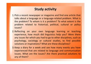 Study activity
1.Pick a recent newspaper or magazine and find one article that
talks about a language or a language-related problem. What is
the problem? To whom is it a problem? To what extent is the
problem related to historical, political, cultural or policy
issues?
2.Reflecting on your own language learning or teaching
experience, how much did linguistics help you? Were there
any issues for which you had to go to other disciplines, such as
psychology, sociology or cultural studies, to find possible
solutions or inspirations? What are these disciplines?
3.Keep a diary for a week and see how many events you have
experienced that are related to language and communication
issues. What are the issues? Are there practical solutions to
any of them?
 