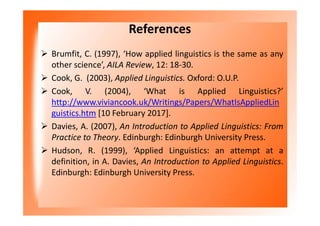 References
 Brumfit, C. (1997), ‘How applied linguistics is the same as any
other science’, AILA Review, 12: 18-30.
 Cook, G. (2003), Applied Linguistics. Oxford: O.U.P.
 Cook, V. (2004), ‘What is Applied Linguistics?’
http://www.viviancook.uk/Writings/Papers/WhatIsAppliedLin
guistics.htm [10 February 2017].
 Davies, A. (2007), An Introduction to Applied Linguistics: From
Practice to Theory. Edinburgh: Edinburgh University Press.
 Hudson, R. (1999), ‘Applied Linguistics: an attempt at a
definition, in A. Davies, An Introduction to Applied Linguistics.
Edinburgh: Edinburgh University Press.
 