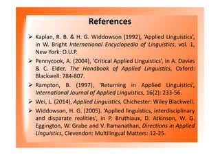 References
 Kaplan, R. B. & H. G. Widdowson (1992), ‘Applied Linguistics’,
in W. Bright International Encyclopedia of Linguistics, vol. 1,
New York: O.U.P.
 Pennycook, A. (2004), ‘Critical Applied Linguistics’, in A. Davies
& C. Elder, The Handbook of Applied Linguistics, Oxford:
Blackwell: 784-807.
 Rampton, B. (1997), ‘Returning in Applied Linguistics’,
International Journal of Applied Linguistics, 16(2): 233-56.
 Wei, L. (2014), Applied Linguistics, Chichester: Wiley Blackwell.
 Widdowson, H. G. (2005). ‘Applied linguistics, interdisciplinary
and disparate realities’, in P. Bruthiaux, D. Atkinson, W. G.
Eggington, W. Grabe and V. Ramanathan, Directions in Applied
Linguistics, Clevendon: Multilingual Matters: 12-25.
 