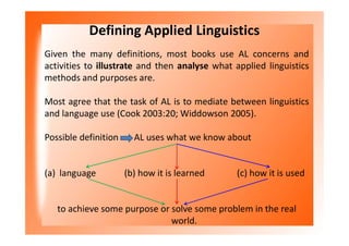 Defining Applied Linguistics
Given the many definitions, most books use AL concerns and
activities to illustrate and then analyse what applied linguistics
methods and purposes are.
Most agree that the task of AL is to mediate between linguistics
and language use (Cook 2003:20; Widdowson 2005).
Possible definition AL uses what we know about
(a) language (b) how it is learned (c) how it is used
to achieve some purpose or solve some problem in the real
world.
 