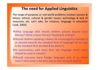 The need for Applied Linguistics
The range of purposes or real-world problems involves success &
failure; ethical, cultural & gender issues; technology & lack of
resources; etc. Let’s take, for instance, language in education
Cook, 2003):
What language skills should children achieve beyond basic
literacy? (What is basic literacy? Reading & writing?)
Should children speaking a dialect be encouraged to maintain it
or steered towards the standard form of language? (If so, how
is the standard form decided & by whom?)
In communities with more than one language which one/s
should be used in schools?
Should everyone learn foreign languages and, if so, which
one/s? (And what is the best way to learn & teach them?)
 